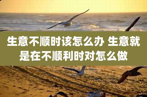 生意不顺时该怎么办 生意就是在不顺利时对怎么做