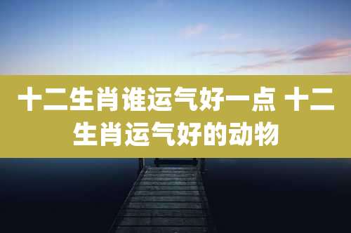 十二生肖谁运气好一点 十二生肖运气好的动物