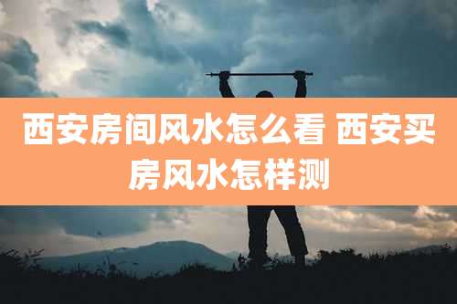 西安房间风水怎么看 西安买房风水怎样测