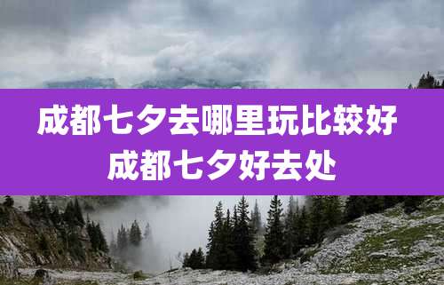成都七夕去哪里玩比较好 成都七夕好去处