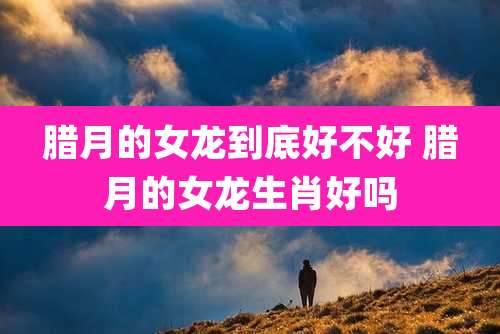 腊月的女龙到底好不好 腊月的女龙生肖好吗