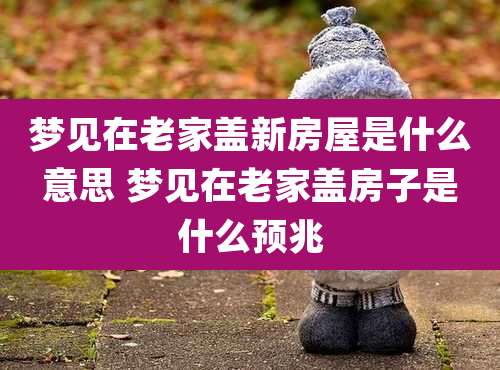 梦见在老家盖新房屋是什么意思 梦见在老家盖房子是什么预兆