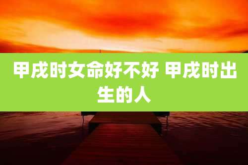 甲戌时女命好不好 甲戌时出生的人