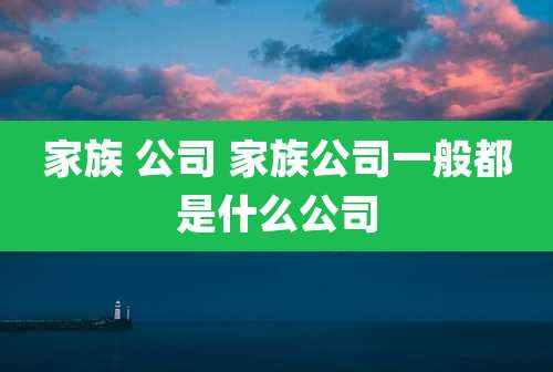 家族 公司 家族公司一般都是什么公司