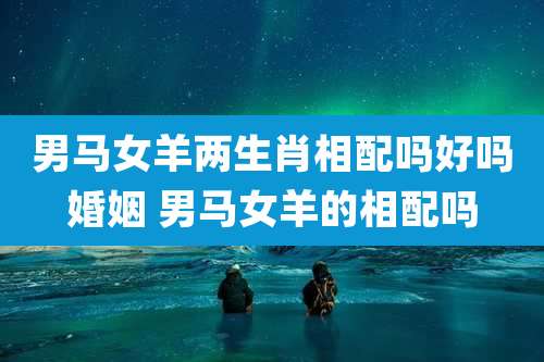 男马女羊两生肖相配吗好吗婚姻 男马女羊的相配吗