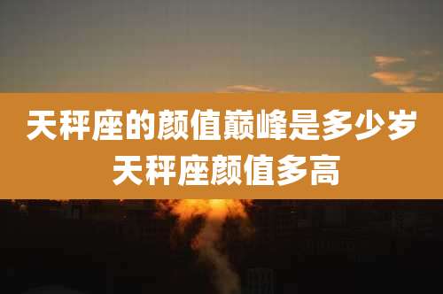 天秤座的颜值巅峰是多少岁 天秤座颜值多高