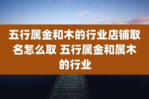 五行属金和木的行业店铺取名怎么取 五行属金和属木的行业
