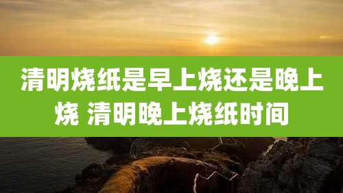 清明烧纸是早上烧还是晚上烧 清明晚上烧纸时间