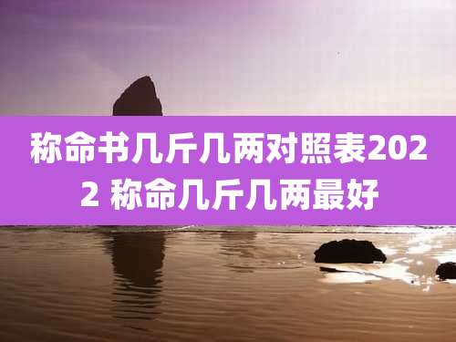 称命书几斤几两对照表2022 称命几斤几两最好