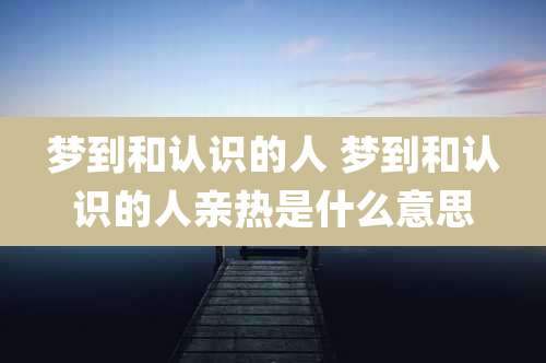 梦到和认识的人 梦到和认识的人亲热是什么意思