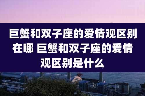 巨蟹和双子座的爱情观区别在哪 巨蟹和双子座的爱情观区别是什么