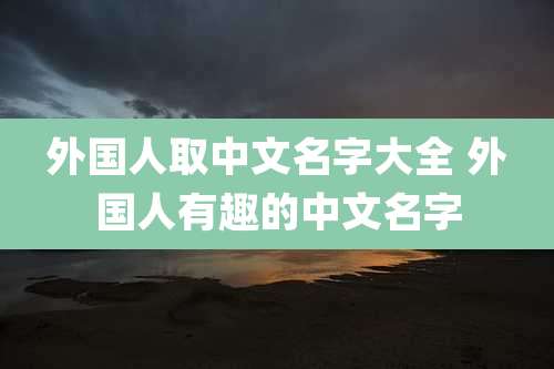 外国人取中文名字大全 外国人有趣的中文名字