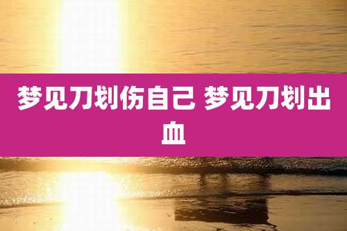 梦见刀划伤自己 梦见刀划出血