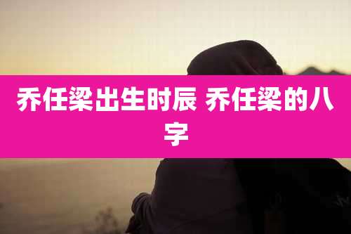 乔任梁出生时辰 乔任梁的八字