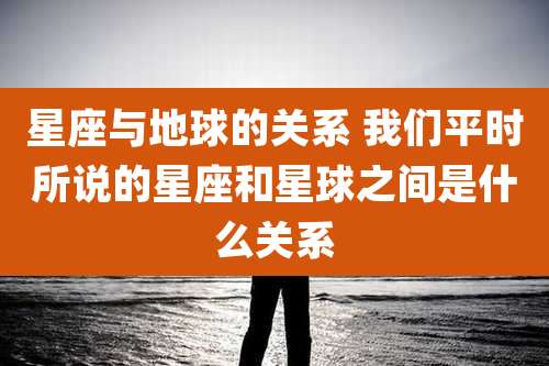 星座与地球的关系 我们平时所说的星座和星球之间是什么关系