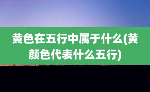 黄色在五行中属于什么(黄颜色代表什么五行)