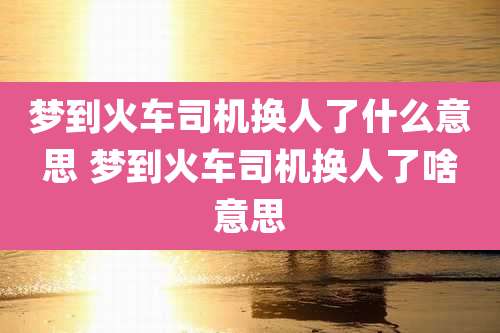 梦到火车司机换人了什么意思 梦到火车司机换人了啥意思