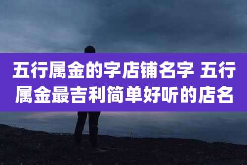 五行属金的字店铺名字 五行属金最吉利简单好听的店名