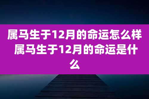 属马生于12月的命运怎么样 属马生于12月的命运是什么