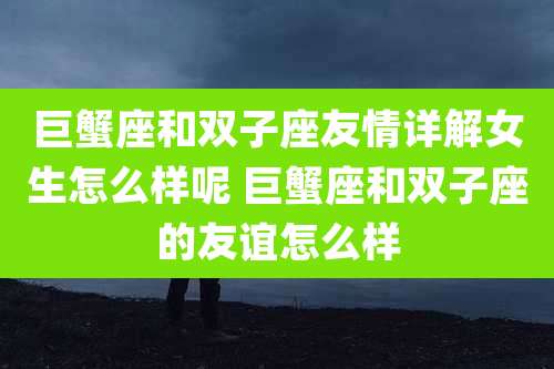 巨蟹座和双子座友情详解女生怎么样呢 巨蟹座和双子座的友谊怎么样