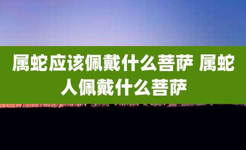 属蛇应该佩戴什么菩萨 属蛇人佩戴什么菩萨
