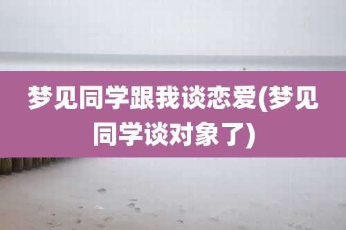 梦见同学跟我谈恋爱(梦见同学谈对象了)