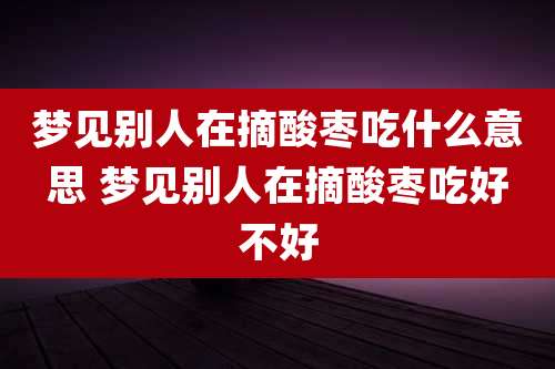 梦见别人在摘酸枣吃什么意思 梦见别人在摘酸枣吃好不好