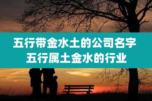 五行带金水土的公司名字 五行属土金水的行业