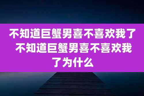 不知道巨蟹男喜不喜欢我了 不知道巨蟹男喜不喜欢我了为什么