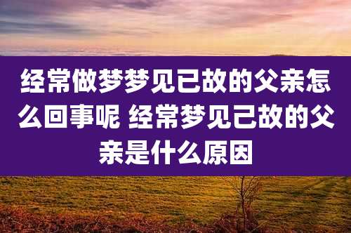 经常做梦梦见已故的父亲怎么回事呢 经常梦见己故的父亲是什么原因