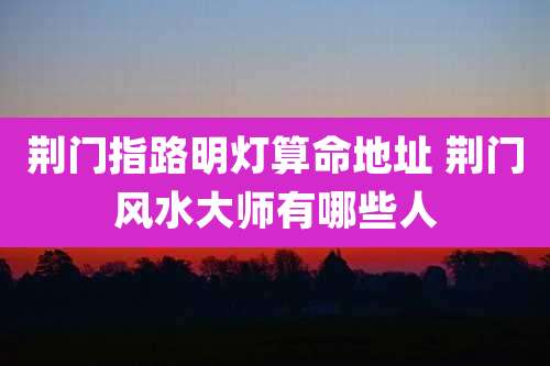 荆门指路明灯算命地址 荆门风水大师有哪些人