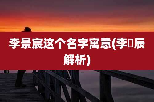 李景宸这个名字寓意(李璟辰解析)
