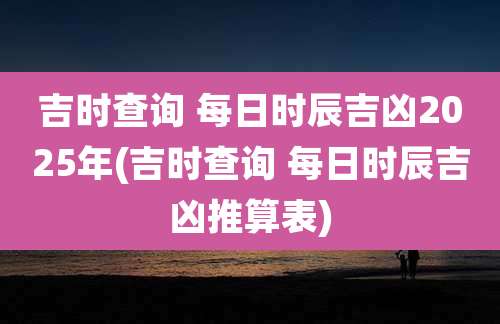 吉时查询 每日时辰吉凶2025年(吉时查询 每日时辰吉凶推算表)