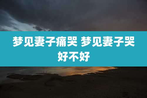 梦见妻子痛哭 梦见妻子哭好不好