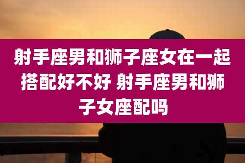 射手座男和狮子座女在一起搭配好不好 射手座男和狮子女座配吗