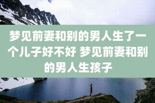 梦见前妻和别的男人生了一个儿子好不好 梦见前妻和别的男人生孩子