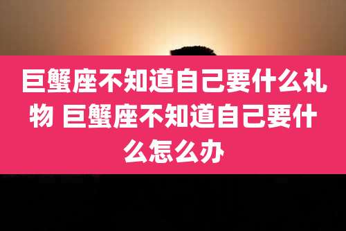 巨蟹座不知道自己要什么礼物 巨蟹座不知道自己要什么怎么办