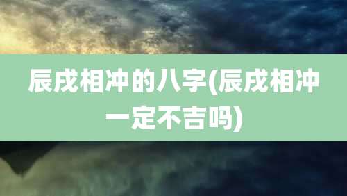 辰戌相冲的八字(辰戌相冲一定不吉吗)