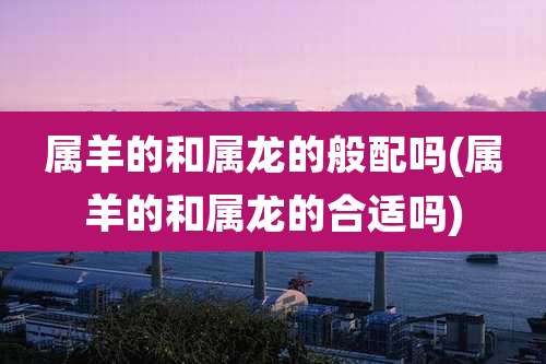 属羊的和属龙的般配吗(属羊的和属龙的合适吗)