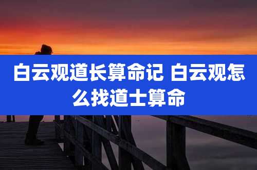 白云观道长算命记 白云观怎么找道士算命