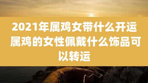 2021年属鸡女带什么开运 属鸡的女性佩戴什么饰品可以转运
