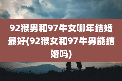92猴男和97牛女哪年结婚最好(92猴女和97牛男能结婚吗)