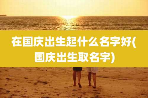 在国庆出生起什么名字好(国庆出生取名字)