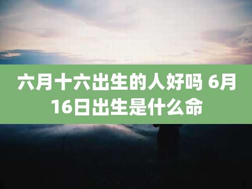 六月十六出生的人好吗 6月16日出生是什么命