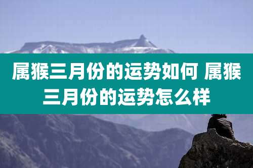 属猴三月份的运势如何 属猴三月份的运势怎么样