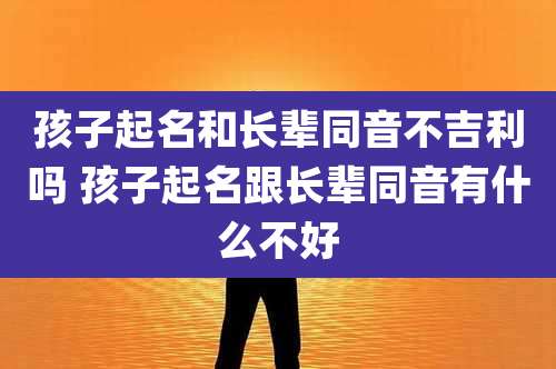 孩子起名和长辈同音不吉利吗 孩子起名跟长辈同音有什么不好