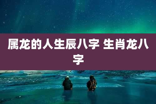 属龙的人生辰八字 生肖龙八字