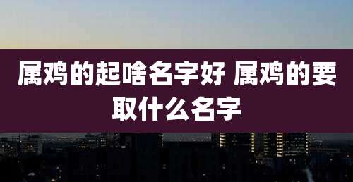 属鸡的起啥名字好 属鸡的要取什么名字