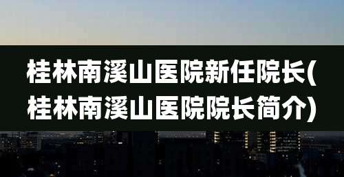 桂林南溪山医院新任院长(桂林南溪山医院院长简介)