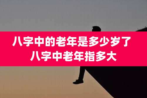 八字中的老年是多少岁了 八字中老年指多大